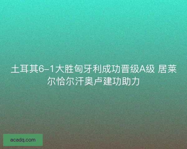 土耳其6-1大胜匈牙利成功晋级A级 居莱尔恰尔汗奥卢建功助力
