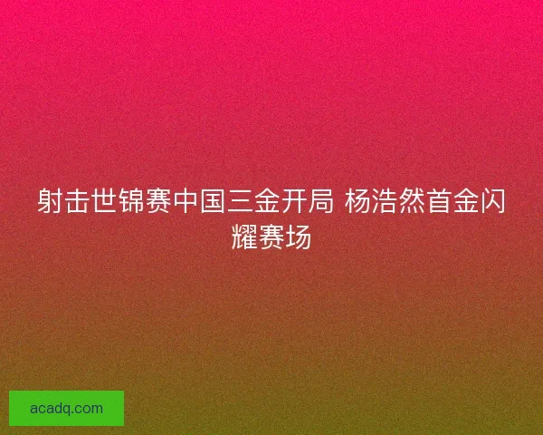 射击世锦赛中国三金开局 杨浩然首金闪耀赛场
