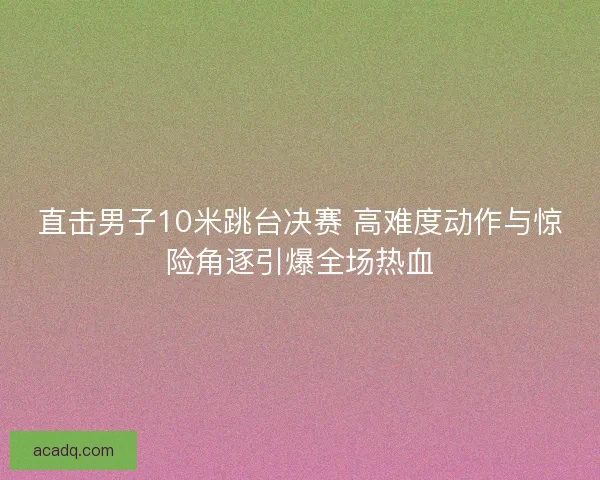 直击男子10米跳台决赛 高难度动作与惊险角逐引爆全场热血