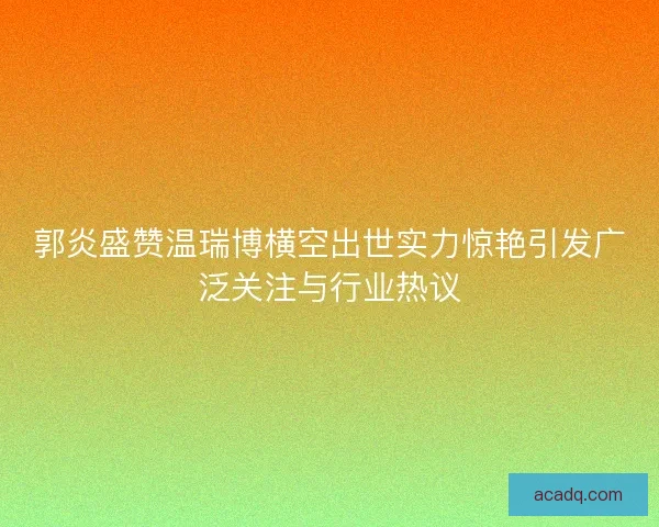 郭炎盛赞温瑞博横空出世实力惊艳引发广泛关注与行业热议