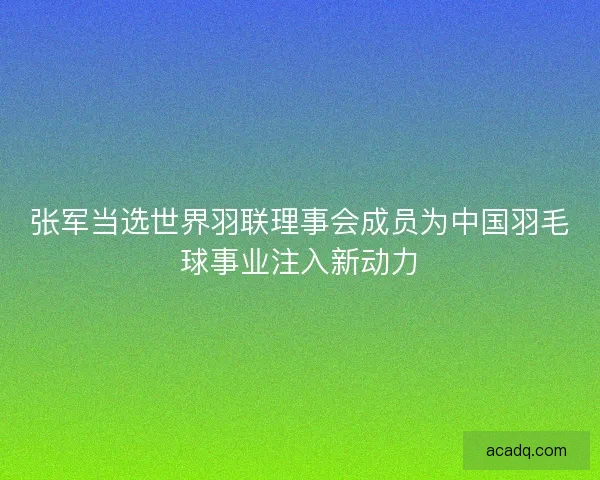 张军当选世界羽联理事会成员为中国羽毛球事业注入新动力