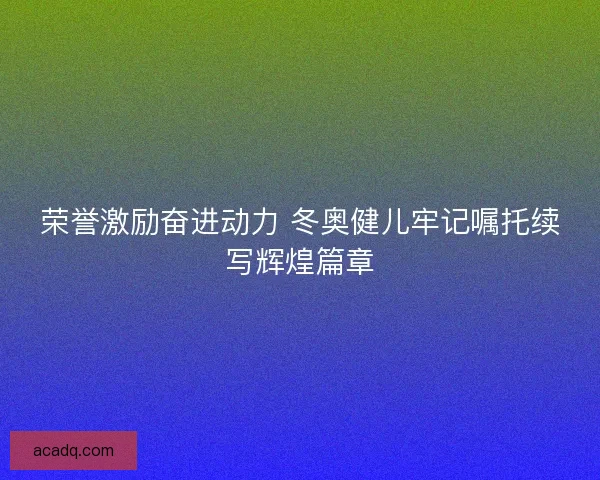荣誉激励奋进动力 冬奥健儿牢记嘱托续写辉煌篇章