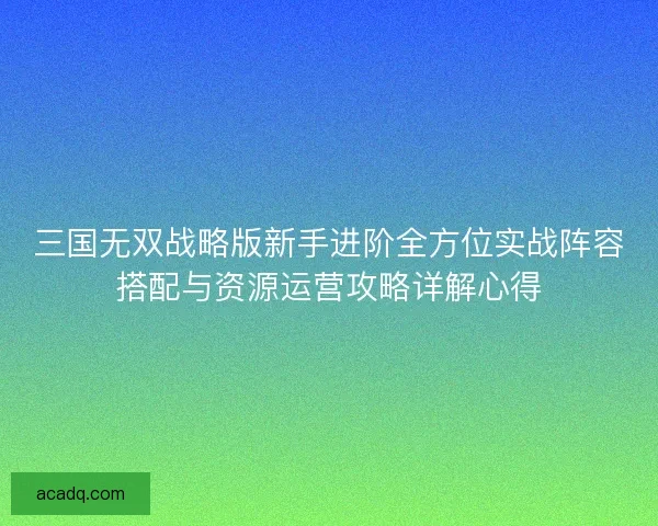 三国无双战略版新手进阶全方位实战阵容搭配与资源运营攻略详解心得