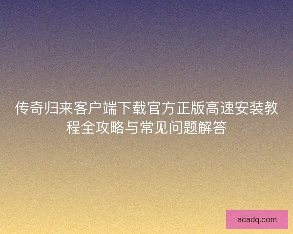传奇归来客户端下载官方正版高速安装教程全攻略与常见问题解答
