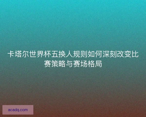 卡塔尔世界杯五换人规则如何深刻改变比赛策略与赛场格局 卡塔尔世界杯五换人规则如何深刻改变比赛策略与赛场格局