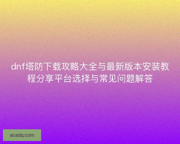 dnf塔防下载攻略大全与最新版本安装教程分享平台选择与常见问题解答