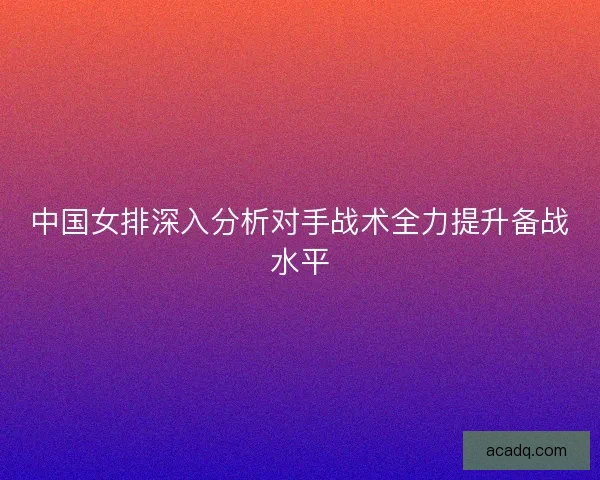 中国女排深入分析对手战术全力提升备战水平
