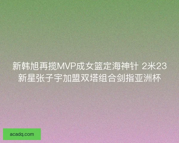 新韩旭再揽MVP成女篮定海神针 2米23新星张子宇加盟双塔组合剑指亚洲杯