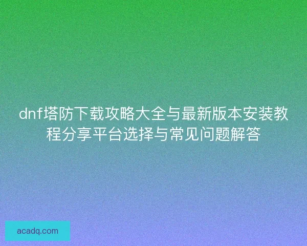 dnf塔防下载攻略大全与最新版本安装教程分享平台选择与常见问题解答