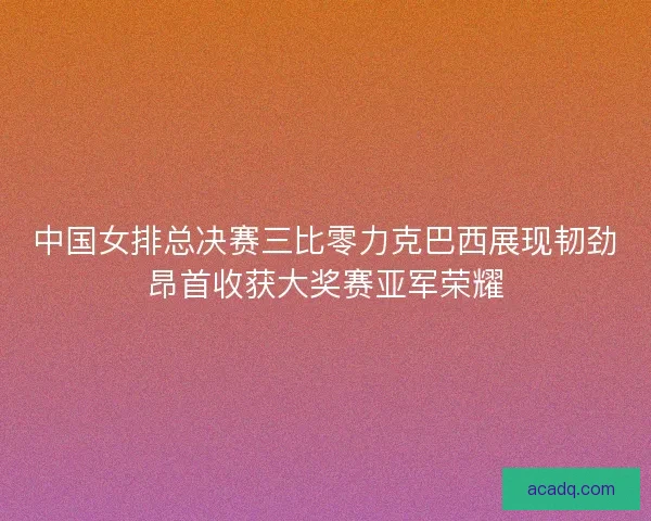 中国女排总决赛三比零力克巴西展现韧劲昂首收获大奖赛亚军荣耀 中国女排总决赛三比零力克巴西展现韧劲昂首收获大奖赛亚军荣耀